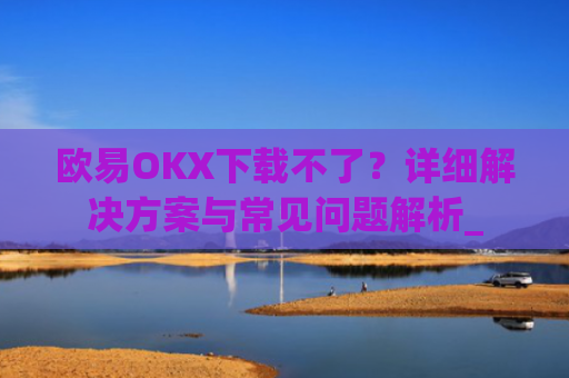 欧易OKX下载不了？详细解决方案与常见问题解析_