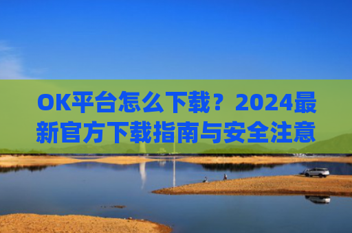 OK平台怎么下载？2024**官方下载指南与安全注意事项_ok平台app下载