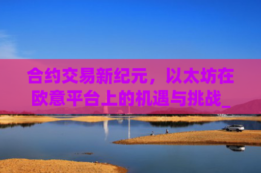 合约交易新**，以太坊在欧意平台上的机遇与挑战_以太坊合约什么意思