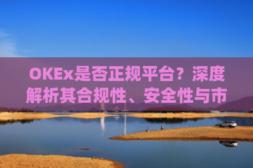 OKEx是否正规平台？深度解析其合规性、安全性与市场地位_okex是正规平台吗