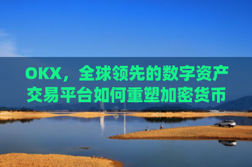 OKX,全球**的数字资产交易平台如何重塑加密货币生态_okx交易平台官网app是哪个地址.排名前三交易所.cc