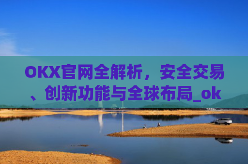 OKX官网全解析，安全交易、创新功能与全球布局_okx官网登录入口
