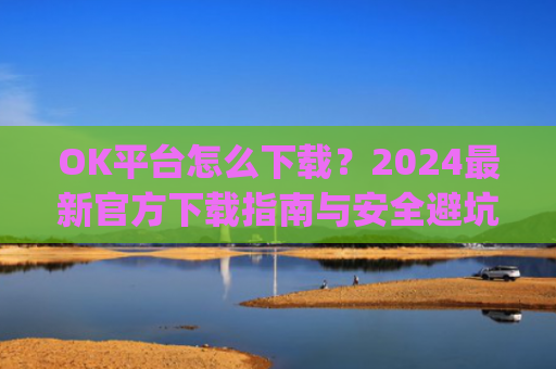 OK平台怎么下载？2024**官方下载指南与安全避坑攻略_ok平台app下载