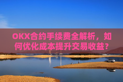 OKX合约手续费全解析，如何优化成本提升交易收益？okx合约手续费怎么算