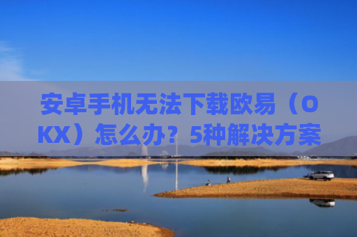 安卓手机无法下载欧易（OKX）怎么办？5种解决方案**解析_android oreo下载