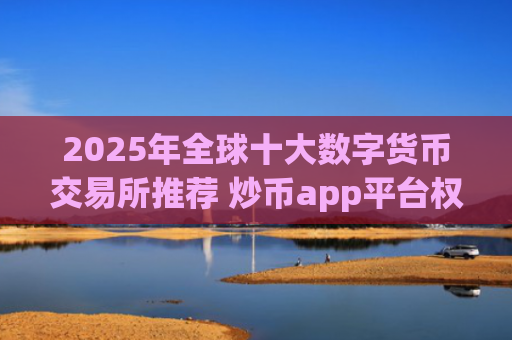 2025年全球十大数字货币交易所推荐 炒币app平台权威榜单