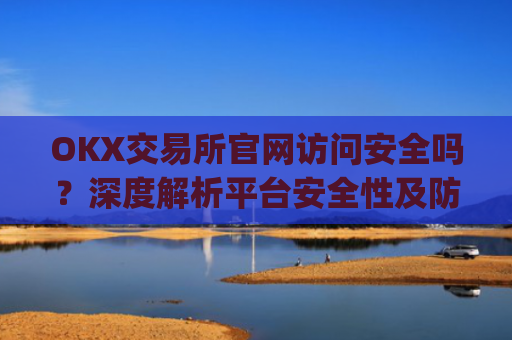 OKX交易所官网访问安全吗？深度解析平台安全性及防范措施_okex交易所安全吗