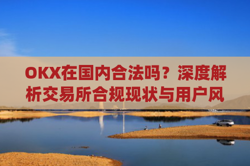 OKX在**合法吗?深度解析交易所合规现状与用户风险防范_okex是**还是国外