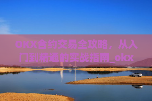 OKX合约交易全攻略，从入门到精通的实战指南_okx合约手续费