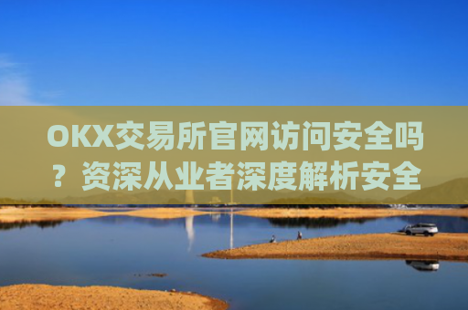 OKX交易所官网访问安全吗?资深从业者深度解析安全防护措施_okex交易所网址