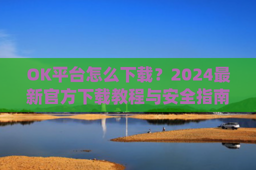 OK平台怎么下载？2024**官方下载教程与安全指南_ok1l从哪下载