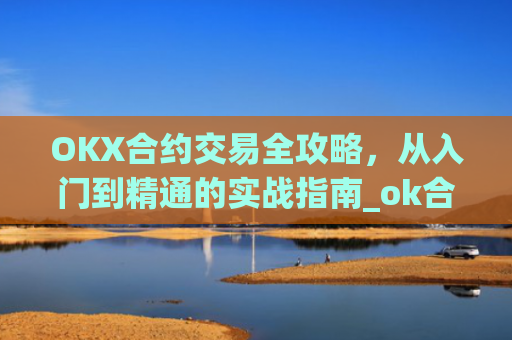 OKX合约交易全攻略，从入门到精通的实战指南_ok合约教程