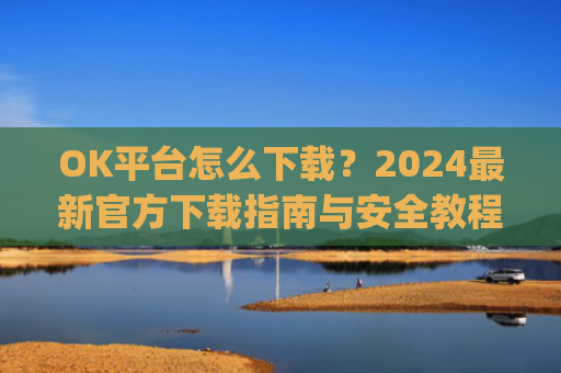 OK平台怎么下载?2024**官方下载指南与安全教程_ok 下载