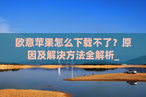 欧意苹果怎么下载不了？原因及解决方法全解析_