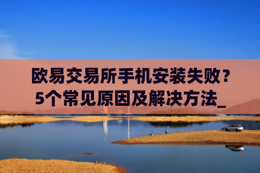 欧易交易所手机安装失败？5个常见原因及解决方法_