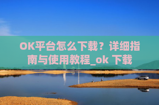 OK平台怎么下载？详细指南与使用教程_ok 下载
