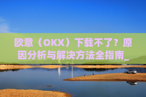 欧意(OKX)下载不了?原因分析与解决方法全指南_