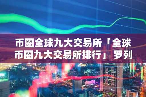 币圈全球九大交易所「全球币圈九大交易所排行」 罗列币圈全球9大交易所